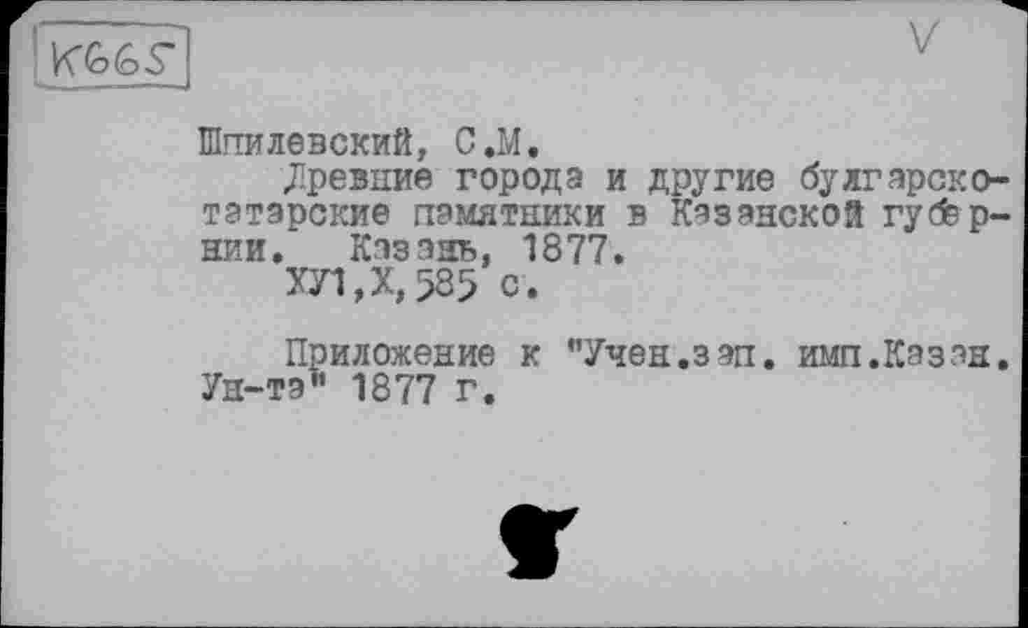 ﻿
Шпилевский, С.М.
Древние города и другие булгарско-татарские памятники в Казанской губернии. Казань, 1877.
ХЛ,Х,58> с.
Приложение к ’’Учен.зап. имп.Казан. Ун-та” 1877 г.